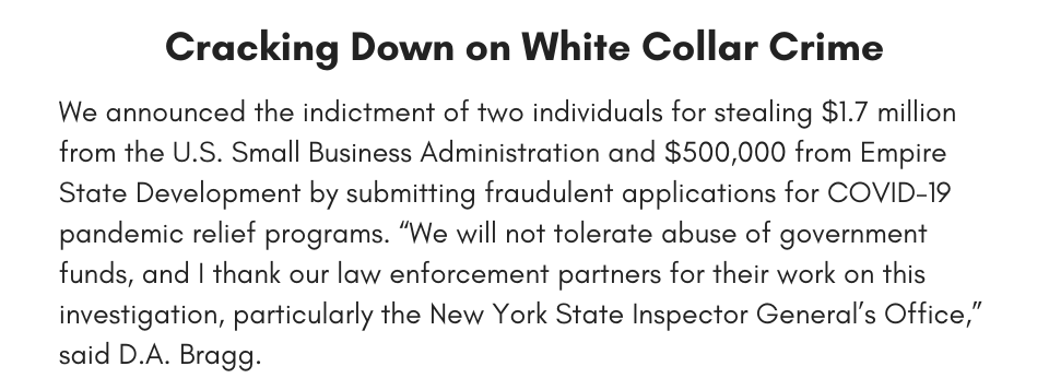 We announced the indictment of two individuals for stealing $1.7 million from the U.S. Small Business Administration and $500,000 from Empire State Development by submitting fraudulent applications for COVID-19 pandemic relief programs. “We will not tolerate abuse of government funds, and I thank our law enforcement partners for their work on this investigation, particularly the New York State Inspector General’s Office,” said D.A. Bragg.