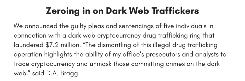 Zeroing in on Dark Web Traffickers We announced the guilty pleas and sentencings of five individuals in connection with a dark web cryptocurrency drug trafficking ring that laundered $7.2 million. “The dismantling of this illegal drug trafficking operation highlights the ability of my office’s prosecutors and analysts to trace cryptocurrency and unmask those committing crimes on the dark web,” said D.A. Bragg.