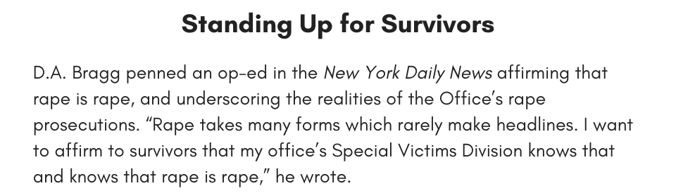  Standing Up for Survivors D.A. Bragg penned an op-ed in the New York Daily News affirming that rape is rape, and underscoring the realities of the Office’s rape prosecutions. “Rape takes many forms which rarely make headlines. I want to affirm to survivors that my office’s Special Victims Division knows that and knows that rape is rape,” he wrote. 