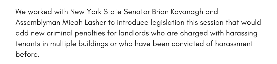 We worked with New York State Senator Brian Kavanagh and Assemblyman Micah Lasher to introduce legislation this session that would add new criminal penalties for landlords who are charged with harassing tenants in multiple buildings or who have been convicted of harassment before.