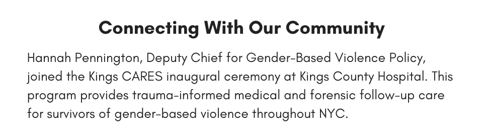 Connecting With Our Community Hannah Pennington, Deputy Chief for Gender-Based Violence Policy, joined the Kings CARES inaugural ceremony at Kings County Hospital. This program provides trauma-informed medical and forensic follow-up care for survivors of gender-based violence throughout NYC.