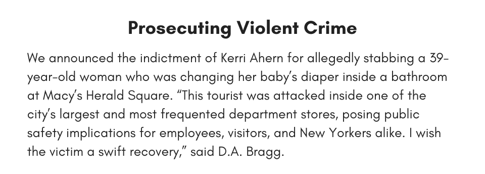 Prosecuting Violent Crime We announced the indictment of Kerri Ahern for allegedly stabbing a 39-year-old woman who was changing her baby’s diaper inside a bathroom at Macy’s Herald Square. “This tourist was attacked inside one of the city’s largest and most frequented department stores, posing public safety implications for employees, visitors, and New Yorkers alike. I wish the victim a swift recovery,” said D.A. Bragg.