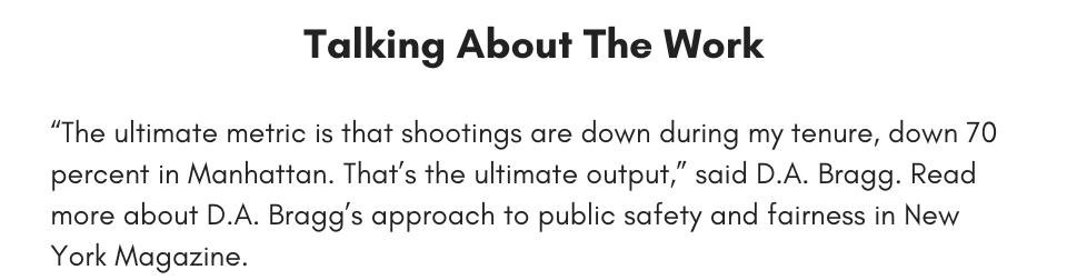 Talking About The Work, “The ultimate metric is that shootings are down during my tenure, down 70 percent in Manhattan. That’s the ultimate output,” said D.A. Bragg. Read more about D.A. Bragg’s approach to public safety and fairness in New York Magazine.