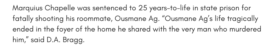 Marquius Chapelle was sentenced to 25 years-to-life in state prison for fatally shooting his roommate, Ousmane Ag. “Ousmane Ag’s life tragically ended in the foyer of the home he shared with the very man who murdered him,” said D.A. Bragg. 
