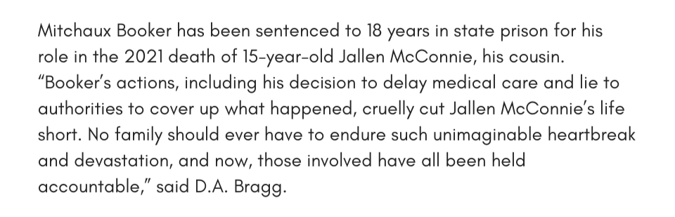 Mitchaux Booker has been sentenced to 18 years in state prison for his role in the 2021 death of 15-year-old Jallen McConnie, his cousin. “Booker’s actions, including his decision to delay medical care and lie to authorities to cover up what happened, cruelly cut Jallen McConnie’s life short. No family should ever have to endure such unimaginable heartbreak and devastation, and now, those involved have all been held accountable,” said D.A. Bragg.