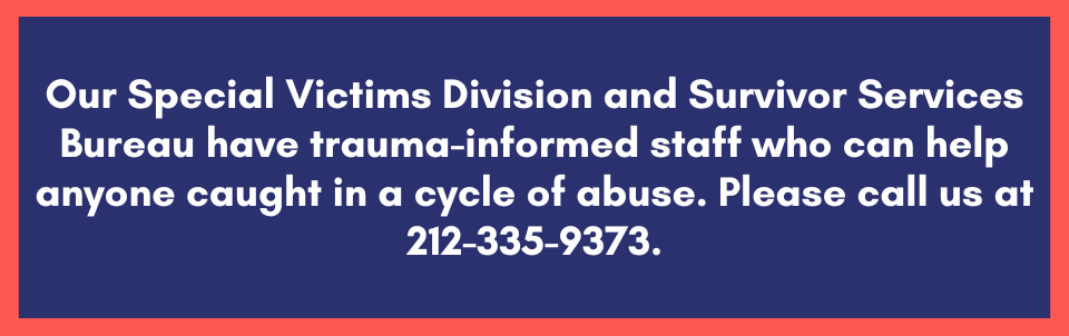 Our Special Victims Division and Survivor Services Bureau have trauma-informed staff who can help anyone caught in a cycle of abuse. Please call us at 212-335-9373.
