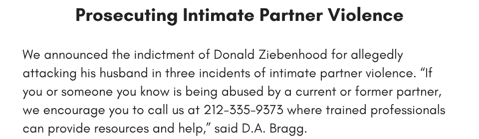 prosecuting intimate partner violence We announced the indictment of Donald Ziebenhood for allegedly attacking his husband in three incidents of intimate partner violence. “If you or someone you know is being abused by a current or former partner, we encourage you to call us at 212-335-9373 where trained professionals can provide resources and help,” said D.A. Bragg. 