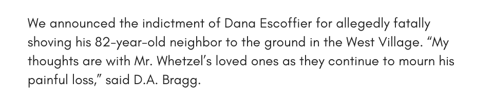 We announced the indictment of Dana Escoffier for allegedly fatally shoving his 82-year-old neighbor to the ground in the West Village. “My thoughts are with Mr. Whetzel’s loved ones as they continue to mourn his painful loss,” said D.A. Bragg.