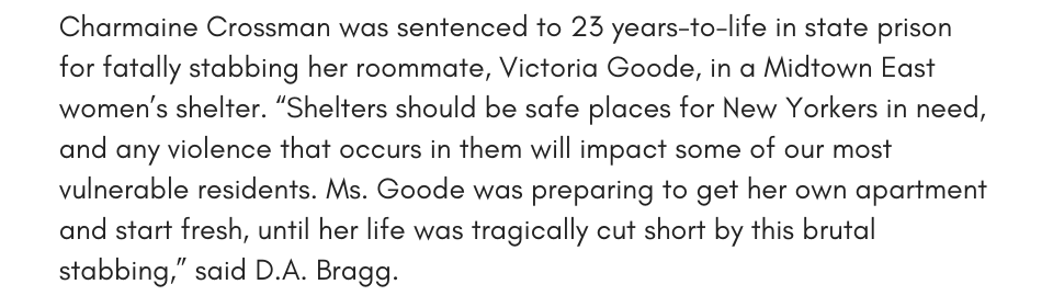 Charmaine Crossman was sentenced to 23 years-to-life in state prison for fatally stabbing her roommate, Victoria Goode, in a Midtown East women’s shelter. “Shelters should be safe places for New Yorkers in need, and any violence that occurs in them will impact some of our most vulnerable residents. Ms. Goode was preparing to get her own apartment and start fresh, until her life was tragically cut short by this brutal stabbing,” said D.A. Bragg.