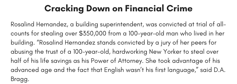 Cracking Down on Financial Crime Rosalind Hernandez, a building superintendent, was convicted at trial of all-counts for stealing over $350,000 from a 100-year-old man who lived in her building. “Rosalind Hernandez stands convicted by a jury of her peers for abusing the trust of a 100-year-old, hardworking New Yorker to steal over half of his life savings as his Power of Attorney. She took advantage of his advanced age and the fact that English wasn’t his first language,” said D.A. Bragg. 