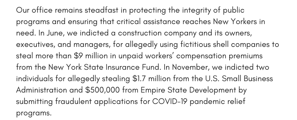 Our office remains steadfast in protecting the integrity of public programs and ensuring that critical assistance reaches New Yorkers in need. In June, we indicted a construction company and its owners, executives, and managers, for allegedly using fictitious shell companies to steal more than $9 million in unpaid workers’ compensation premiums from the New York State Insurance Fund. In November, we indicted two individuals for allegedly stealing $1.7 million from the U.S. Small Business Administration and $500,000 from Empire State Development by submitting fraudulent applications for COVID-19 pandemic relief programs. 