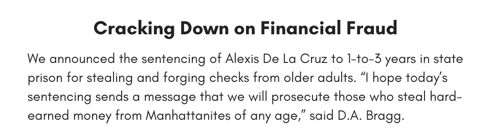 Cracking Down on Financial Fraud We announced the sentencing of Alexis De La Cruz to 1-to-3 years in state prison for stealing and forging checks from older adults. “I hope today’s sentencing sends a message that we will prosecute those who steal hard-earned money from Manhattanites of any age,” said D.A. Bragg.