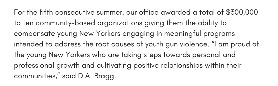 For the fifth consecutive summer, our office awarded a total of $300,000 to ten community-based organizations giving them the ability to compensate young New Yorkers engaging in meaningful programs intended to address the root causes of youth gun violence. “I am proud of the young New Yorkers who are taking steps towards personal and professional growth and cultivating positive relationships within their communities. In Manhattan, shootings are down 60% from when I first took office due in part to collaboration with the community-based organizations dedicated to engaging with our youth,” said D.A. Bragg. 