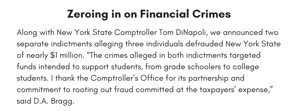 Zeroing in on Financial Crimes Along with New York State Comptroller Tom DiNapoli, we announced two separate indictments alleging three individuals defrauded New York State of nearly $1 million. “The crimes alleged in both indictments targeted funds intended to support students, from grade schoolers to college students. I thank the Comptroller’s Office for its partnership and commitment to rooting out fraud committed at the taxpayers’ expense,” said D.A. Bragg.