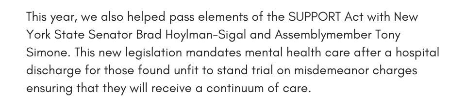This year, we also helped pass elements of the SUPPORT Act with New York State Senator Brad Hoylman-Sigal and Assemblymember Tony Simone. This new legislation mandates mental health care after a hospital discharge for those found unfit to stand trial on misdemeanor charges ensuring that they will receive a continuum of care.