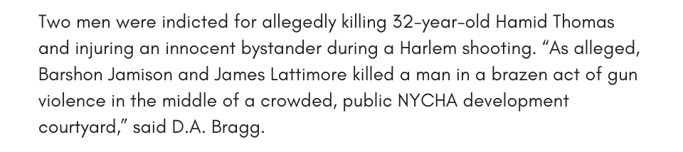Two men were indicted for allegedly killing 32-year-old Hamid Thomas and injuring an innocent bystander during a Harlem shooting. “As alleged, Barshon Jamison and James Lattimore killed a man in a brazen act of gun violence in the middle of a crowded, public NYCHA development courtyard,” said D.A. Bragg. 