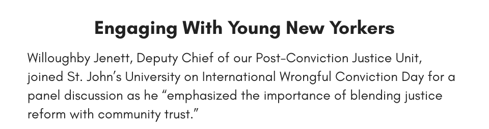 Engaging With Young New Yorkers Willoughby Jenett, Deputy Chief of our Post-Conviction Justice Unit, joined St. John’s University on International Wrongful Conviction Day for a panel discussion as he “emphasized the importance of blending justice reform with community trust.” 