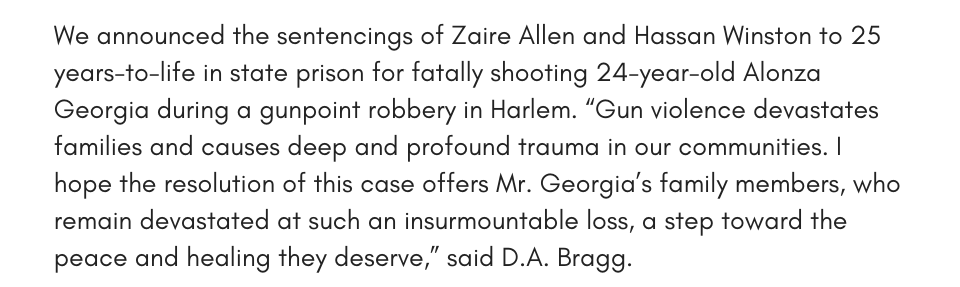 We announced the sentencings of Zaire Allen and Hassan Winston to 25 years-to-life in state prison for fatally shooting 24-year-old Alonza Georgia during a gunpoint robbery in Harlem. “Gun violence devastates families and causes deep and profound trauma in our communities. I hope the resolution of this case offers Mr. Georgia’s family members, who remain devastated at such an insurmountable loss, a step toward the peace and healing they deserve,” said D.A. Bragg.