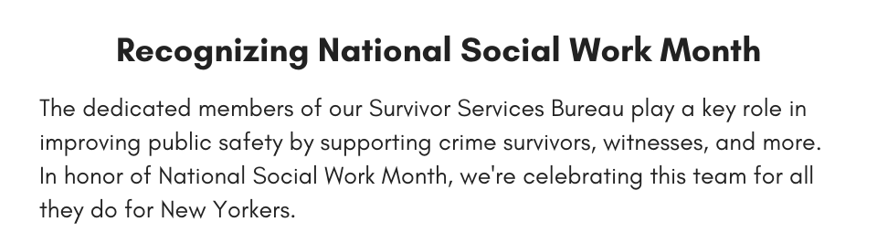 Recognizing National Social Work Month The dedicated members of our Survivor Services Bureau play a key role in improving public safety by supporting crime survivors, witnesses, and more. In honor of National Social Work Month, we're celebrating this team for all they do for New Yorkers.