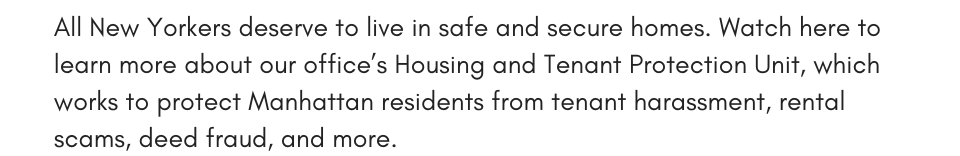 All New Yorkers deserve to live in safe and secure homes. Watch here to learn more about our office’s Housing and Tenant Protection Unit, which works to protect Manhattan residents from tenant harassment, rental scams, deed fraud, and more.