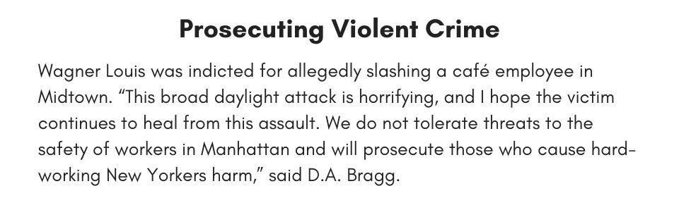 Prosecuting Violent Crime Wagner Louis was indicted for allegedly slashing a café employee in Midtown. “This broad daylight attack is horrifying, and I hope the victim continues to heal from this assault. We do not tolerate threats to the safety of workers in Manhattan and will prosecute those who cause hard-working New Yorkers harm,” said D.A. Bragg. 