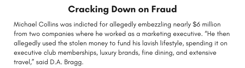 Cracking Down on Fraud Michael Collins was indicted for allegedly embezzling nearly $6 million from two companies where he worked as a marketing executive. “He then allegedly used the stolen money to fund his lavish lifestyle, spending it on executive club memberships, luxury brands, fine dining, and extensive travel,” said D.A. Bragg.