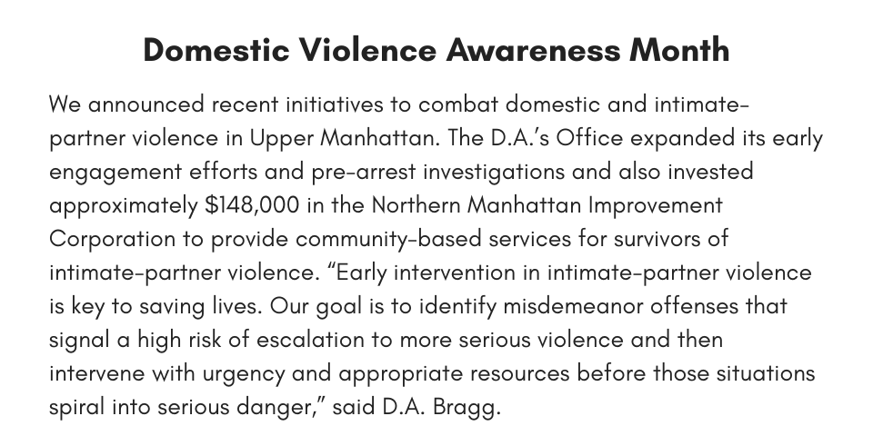 Domestic Violence Awareness Month We announced recent initiatives to combat domestic and intimate-partner violence in Upper Manhattan. The D.A.’s Office expanded its early engagement efforts and pre-arrest investigations and also invested approximately $148,000 in the Northern Manhattan Improvement Corporation to provide community-based services for survivors of intimate-partner violence. “Early intervention in intimate-partner violence is key to saving lives. Our goal is to identify misdemeanor offenses that signal a high risk of escalation to more serious violence and then intervene with urgency and appropriate resources before those situations spiral into serious danger,” said D.A. Bragg. 