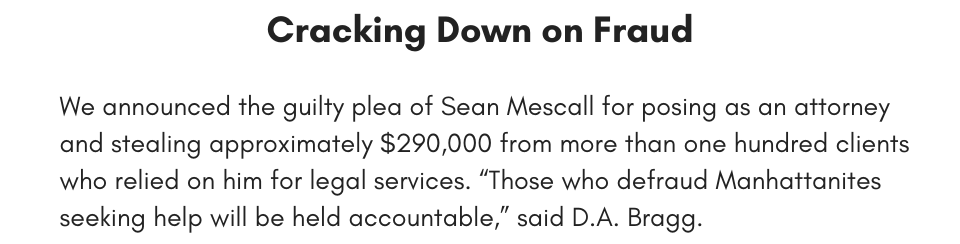 Cracking Down on Fraud We announced the guilty plea of Sean Mescall for posing as an attorney and stealing approximately $290,000 from more than one hundred clients who relied on him for legal services. “Those who defraud Manhattanites seeking help will be held accountable,” said D.A. Bragg.