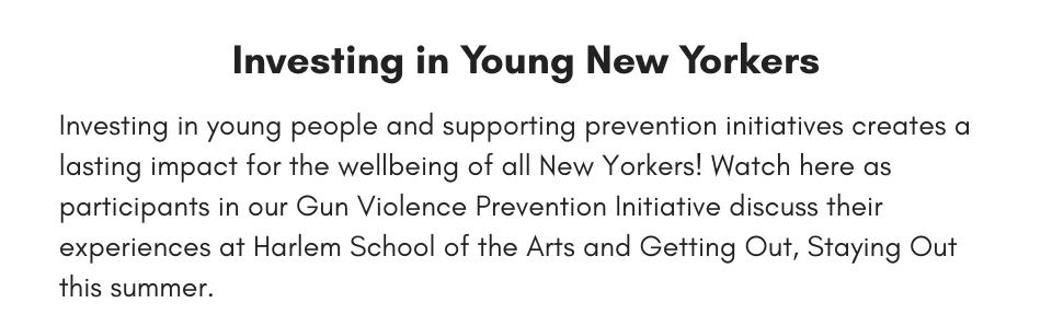 Investing in Young New Yorkers Investing in young people and supporting prevention initiatives creates a lasting impact for the wellbeing of all New Yorkers! Watch here as participants in our Gun Violence Prevention Initiative discuss their experiences at Harlem School of the Arts and Getting Out, Staying Out this summer.