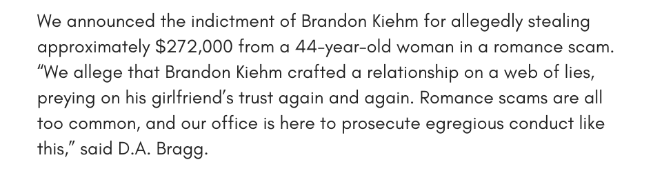 We announced the indictment of Brandon Kiehm for allegedly stealing approximately $272,000 from a 44-year-old woman in a romance scam. “We allege that Brandon Kiehm crafted a relationship on a web of lies, preying on his girlfriend’s trust again and again. Romance scams are all too common, and our office is here to prosecute egregious conduct like this,” said D.A. Bragg.