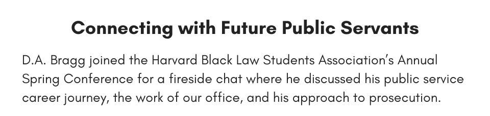 Connecting with Future Public Servants D.A. Bragg joined the Harvard Black Law Students Association’s Annual Spring Conference for a fireside chat where he discussed his public service career journey, the work of our office, and his approach to prosecution.