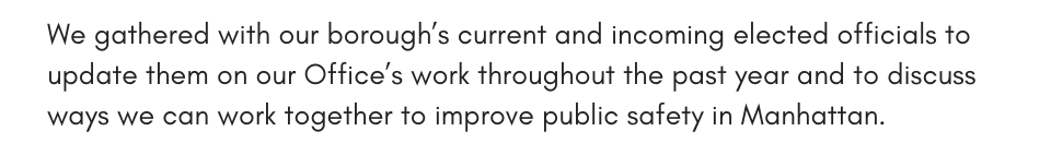  D.A. Bragg joined the Department of Investigation for their annual Commissioner’s Awards for Excellence ceremony to congratulate all the honorees for their outstanding work rooting out fraud and corruption in city government and making a meaningful difference in the lives of New Yorkers. + photo We gathered with our borough’s current and incoming elected officials to update them on our Office’s work throughout the past year and to discuss ways we can work together to improve public safety in Manhattan.