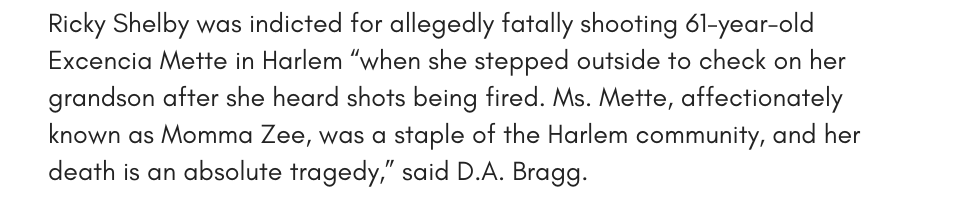Ricky Shelby was indicted for allegedly fatally shooting 61-year-old Excenia Mette in Harlem, “when she stepped outside to check on her grandson after she heard shots being fired. Ms. Mette, affectionately known as Momma Zee, was a staple of the Harlem community, and her death is an absolute tragedy,” said D.A. Bragg. 
