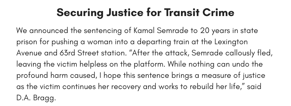  Securing Justice for Transit Crime We announced the sentencing of Kamal Semrade to 20 years in state prison for pushing a woman into a departing train at the Lexington Avenue and 63rd Street station. “After the attack, Semrade callously fled, leaving the victim helpless on the platform. While nothing can undo the profound harm caused, I hope this sentence brings a measure of justice as the victim continues her recovery and works to rebuild her life,” said D.A. Bragg. 