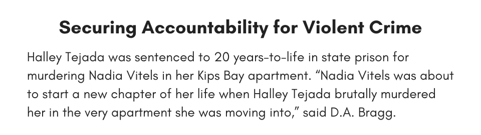 Securing Accountability for Violent Crime Halley Tejada was sentenced to 20 years-to-life in state prison for murdering Nadia Vitels in her Kips Bay apartment. “Nadia Vitels was about to start a new chapter of her life when Halley Tejada brutally murdered her in the very apartment she was moving into,” said D.A. Bragg.