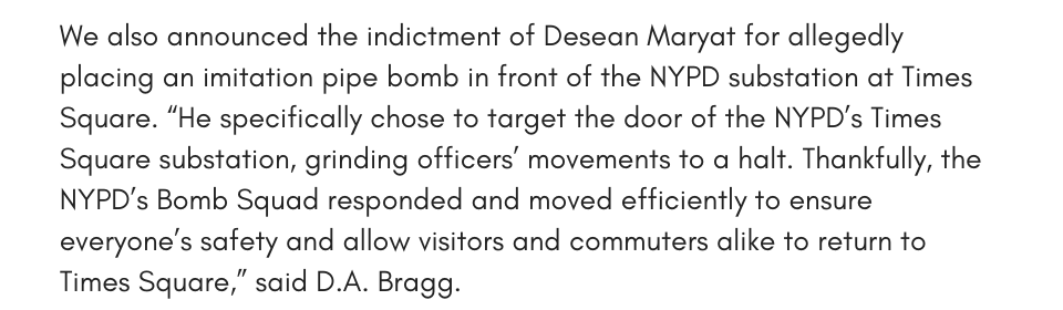 We also announced the indictment of Desean Maryat for allegedly placing an imitation pipe bomb in front of the NYPD substation at Times Square. “He specifically chose to target the door of the NYPD’s Times Square substation, grinding officers’ movements to a halt. Thankfully, the NYPD’s Bomb Squad responded and moved efficiently to ensure everyone’s safety and allow visitors and commuters alike to return to Times Square,” said D.A. Bragg. 
