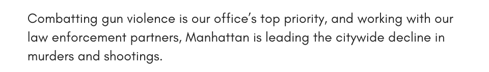 Combatting gun violence is our office’s top priority, and working with our law enforcement partners, Manhattan is leading the citywide decline in murders and shootings.