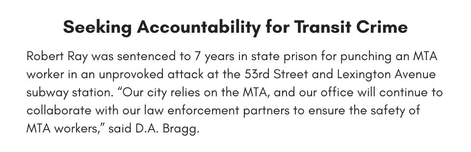 Seeking Accountability for Transit Crime Robert Ray was sentenced to 7 years in state prison for punching an MTA worker in an unprovoked attack at the 53rd Street and Lexington Avenue subway station. “Our city relies on the MTA, and our office will continue to collaborate with our law enforcement partners to ensure the safety of MTA workers,” said D.A. Bragg.