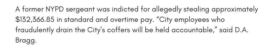 A former NYPD sergeant was indicted for allegedly stealing approximately $132,366.85 in standard and overtime pay. “City employees who fraudulently drain the City’s coffers will be held accountable,” said D.A. Bragg. 