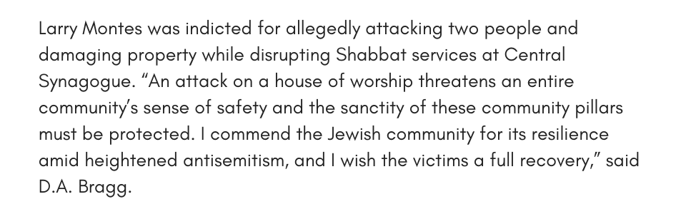 Larry Montes was indicted for allegedly attacking two people and damaging property while disrupting Shabbat services at Central Synagogue. “An attack on a house of worship threatens an entire community’s sense of safety and the sanctity of these community pillars must be protected. I commend the Jewish community for its resilience amid heightened antisemitism, and I wish the victims a full recovery,” said D.A. Bragg.