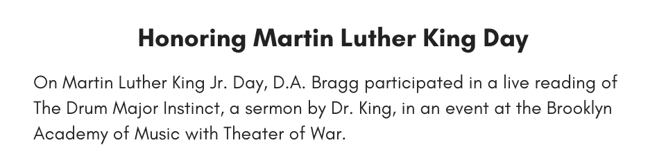 Honoring Martin Luther King Day On Martin Luther King Jr. Day, D.A. Bragg participated in a live reading of The Drum Major Instinct, a sermon by Dr. King, in an event at the Brooklyn Academy of Music with Theater of War.