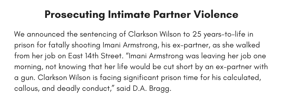 Prosecuting Intimate Partner Violence We announced the sentencing of Clarkson Wilson to 25 years-to-life in prison for fatally shooting Imani Armstrong, his ex-partner, as she walked from her job on East 14th Street. “Imani Armstrong was leaving her job one morning, not knowing that her life would be cut short by an ex-partner with a gun. Clarkson Wilson is facing significant prison time for his calculated, callous, and deadly conduct,” said D.A. Bragg