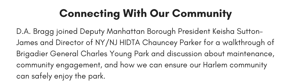 Connecting With Our Community D.A. Bragg joined Deputy Manhattan Borough President Keisha Sutton-James and Director of NY/NJ HIDTA Chauncey Parker for a walkthrough of Brigadier General Charles Young Park and discussion about maintenance, community engagement, and how we can ensure our Harlem community can safely enjoy the park.