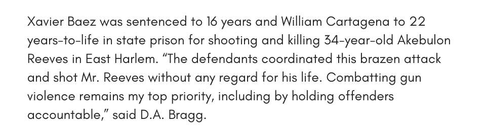 Xavier Baez was sentenced to 16 years and William Cartagena to 22 years-to-life in state prison for shooting and killing 34-year-old Akebulon Reeves in East Harlem. “The defendants coordinated this brazen attack and shot Mr. Reeves without any regard for his life. Combatting gun violence remains my top priority, including by holding offenders accountable,” said D.A. Bragg.