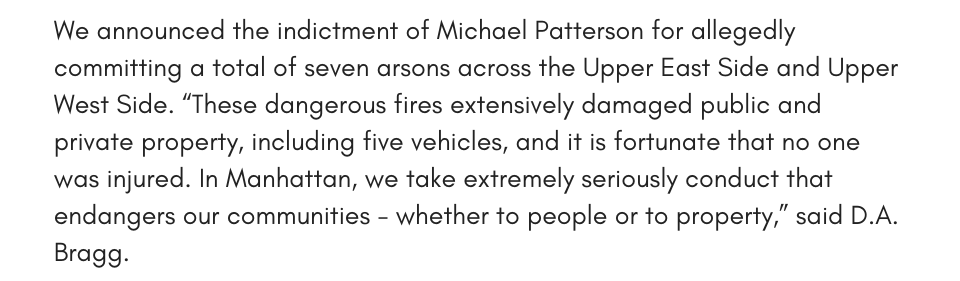 We announced the indictment of Michael Patterson for allegedly committing a total of seven arsons across the Upper East Side and Upper West Side. “These dangerous fires extensively damaged public and private property, including five vehicles, and it is fortunate that no one was injured. In Manhattan, we take extremely seriously conduct that endangers our communities - whether to people or to property,” said D.A. Bragg.