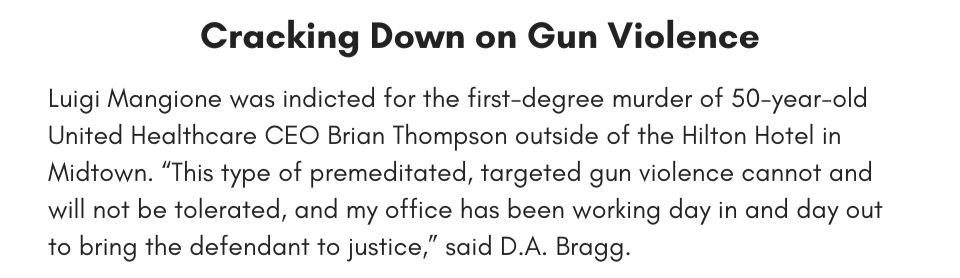 Cracking Down on Gun Violence Luigi Mangione was indicted for the first-degree murder of 50-year-old United Healthcare CEO Brian Thompson outside of the Hilton Hotel in Midtown. “This type of premeditated, targeted gun violence cannot and will not be tolerated, and my office has been working day in and day out to bring the defendant to justice,” said D.A. Bragg.