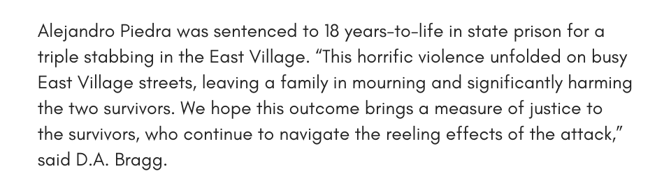 Alejandro Piedra was sentenced to 18 years-to-life in state prison for a triple stabbing in the East Village. “This horrific violence unfolded on busy East Village streets, leaving a family in mourning and significantly harming the two survivors. We hope this outcome brings a measure of justice to the survivors, who continue to navigate the reeling effects of the attack,” said D.A. Bragg.