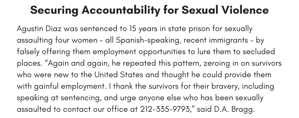 Securing Accountability for Sexual Violence Agustin Diaz was sentenced to 15 years in state prison for sexually assaulting four women – all Spanish-speaking, recent immigrants – by falsely offering them employment opportunities to lure them to secluded places. “Again and again, he repeated this pattern, zeroing in on survivors who were new to the United States and thought he could provide them with gainful employment. I thank the survivors for their bravery, including speaking at sentencing, and urge anyone else who has been sexually assaulted to contact our office at 212-335-9793,” said D.A. Bragg. 