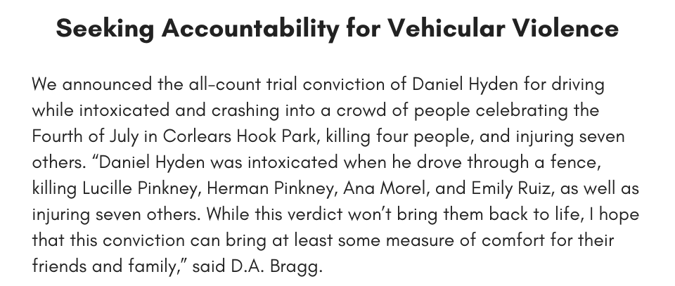 seeking accountability for vehicular violence We announced the all-count trial conviction of Daniel Hyden for driving while intoxicated and crashing into a crowd of people celebrating the Fourth of July in Corlears Hook Park, killing four people, and injuring seven others. “Daniel Hyden was intoxicated when he drove through a fence, killing Lucille Pinkney, Herman Pinkney, Ana Morel, and Emily Ruiz, as well as injuring seven others. While this verdict won’t bring them back to life, I hope that this conviction can bring at least some measure of comfort for their friends and family,” said D.A. Bragg.