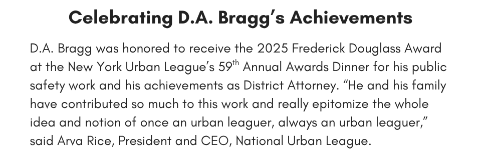 D.A. Bragg was honored to receive the 2025 Frederick Douglass Award for his achievements as District Attorney and his public safety work at the New York Urban League’s 59th Annual Awards Dinner.